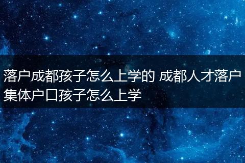 落户成都孩子怎么上学的 成都人才落户集体户口孩子怎么上学