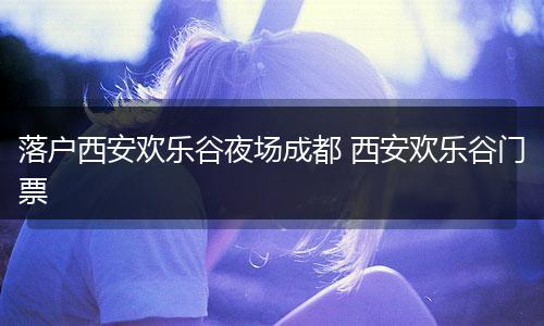 落户西安欢乐谷夜场成都 西安欢乐谷门票