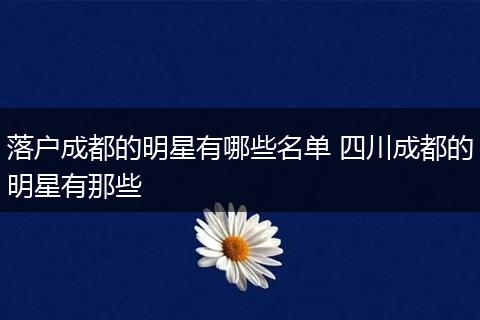 落户成都的明星有哪些名单 四川成都的明星有那些