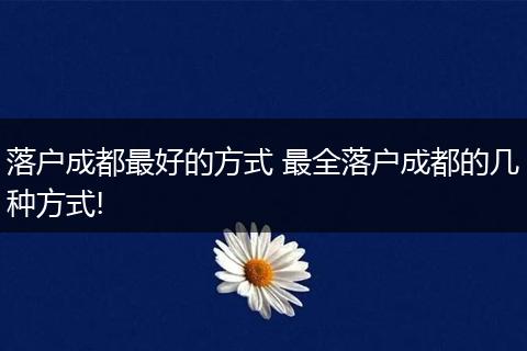 落户成都最好的方式 最全落户成都的几种方式!