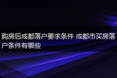 购房后成都落户要求条件 成都市买房落户条件有哪些