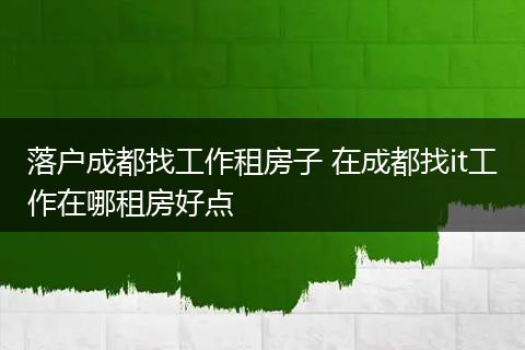 落户成都找工作租房子 在成都找it工作在哪租房好点