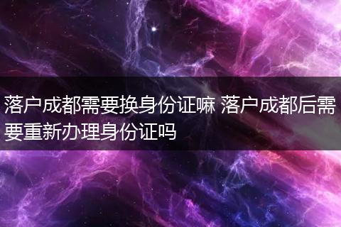 落户成都需要换身份证嘛 落户成都后需要重新办理身份证吗