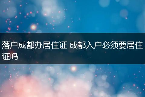 落户成都办居住证 成都入户必须要居住证吗