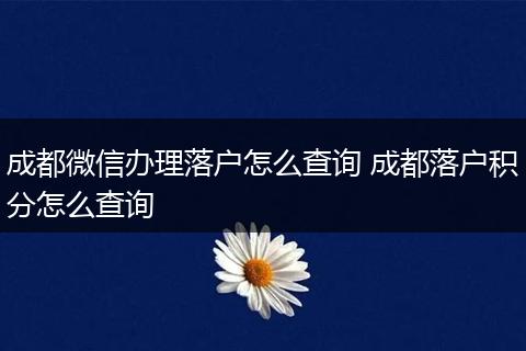 成都微信办理落户怎么查询 成都落户积分怎么查询