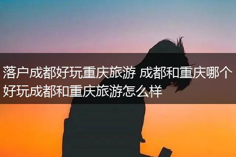 落户成都好玩重庆旅游 成都和重庆哪个好玩成都和重庆旅游怎么样
