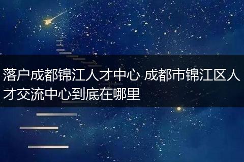 落户成都锦江人才中心 成都市锦江区人才交流中心到底在哪里