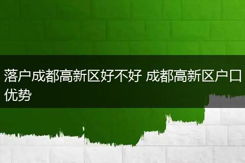 落户成都高新区好不好 成都高新区户口优势