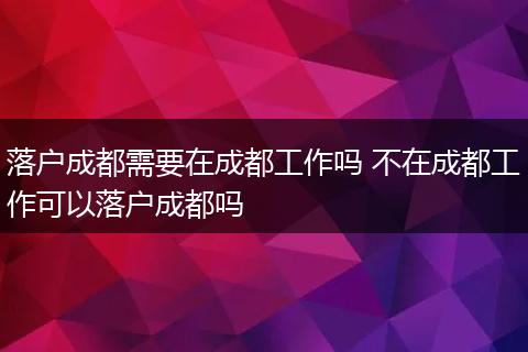 落户成都需要在成都工作吗 不在成都工作可以落户成都吗