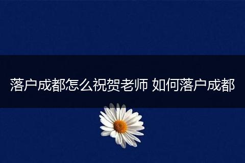 落户成都怎么祝贺老师 如何落户成都