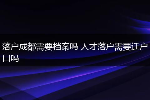 落户成都需要档案吗 人才落户需要迁户口吗
