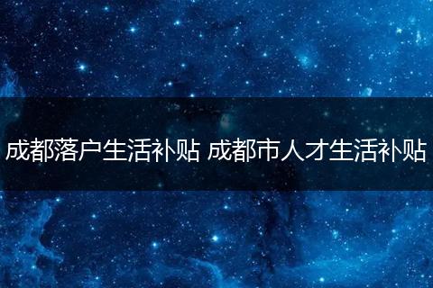 成都落户生活补贴 成都市人才生活补贴