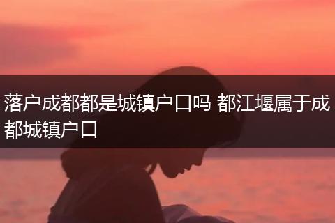 落户成都都是城镇户口吗 都江堰属于成都城镇户口