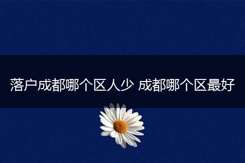 落户成都哪个区人少 成都哪个区最好