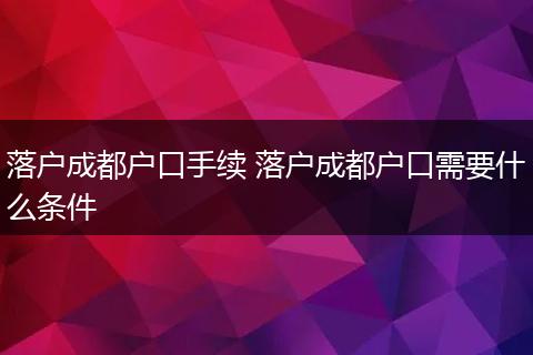 落户成都户口手续 落户成都户口需要什么条件