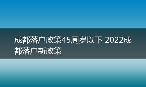 成都落户政策45周岁以下 2022成都落户新政策