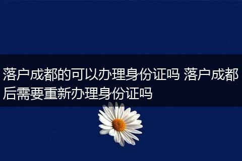 落户成都的可以办理身份证吗 落户成都后需要重新办理身份证吗