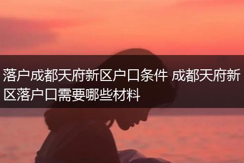 落户成都天府新区户口条件 成都天府新区落户口需要哪些材料
