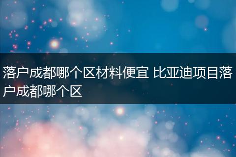 落户成都哪个区材料便宜 比亚迪项目落户成都哪个区