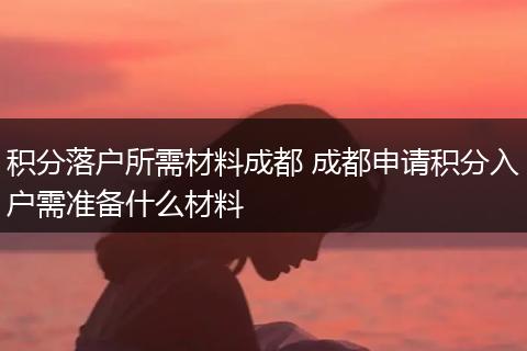 积分落户所需材料成都 成都申请积分入户需准备什么材料