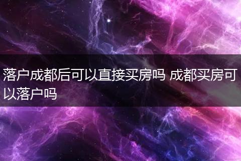 落户成都后可以直接买房吗 成都买房可以落户吗