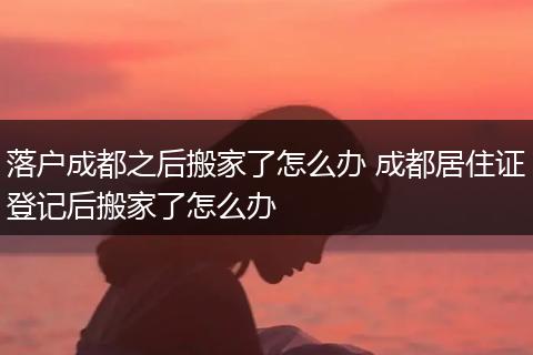 落户成都之后搬家了怎么办 成都居住证登记后搬家了怎么办