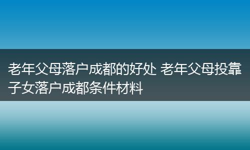 老年父母落户成都的好处 老年父母投靠子女落户成都条件材料