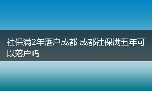 社保满2年落户成都 成都社保满五年可以落户吗