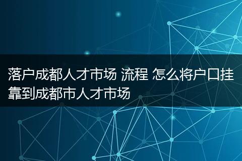 落户成都人才市场 流程 怎么将户口挂靠到成都市人才市场