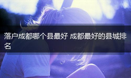 落户成都哪个县最好 成都最好的县城排名