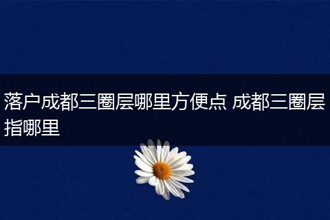 落户成都三圈层哪里方便点 成都三圈层指哪里