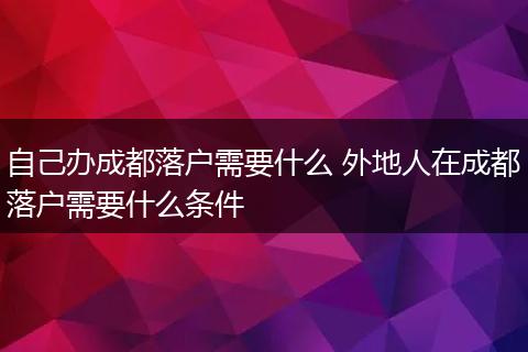 自己办成都落户需要什么 外地人在成都落户需要什么条件