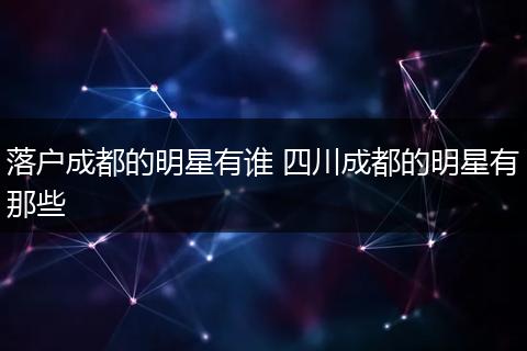 落户成都的明星有谁 四川成都的明星有那些