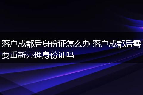 落户成都后身份证怎么办 落户成都后需要重新办理身份证吗