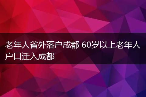老年人省外落户成都 60岁以上老年人户口迁入成都