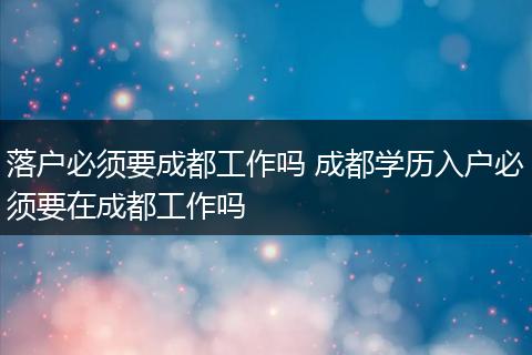 落户必须要成都工作吗 成都学历入户必须要在成都工作吗