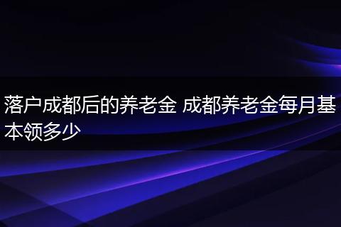 落户成都后的养老金 成都养老金每月基本领多少