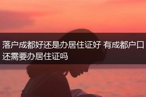 落户成都好还是办居住证好 有成都户口还需要办居住证吗