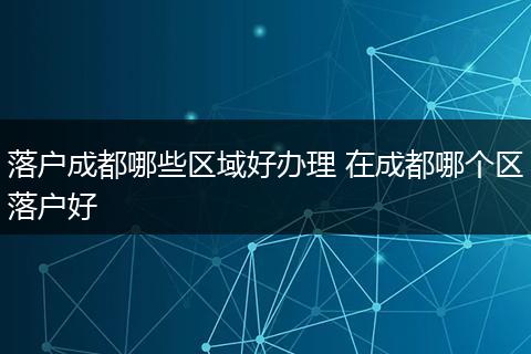 落户成都哪些区域好办理 在成都哪个区落户好