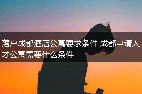 落户成都酒店公寓要求条件 成都申请人才公寓需要什么条件