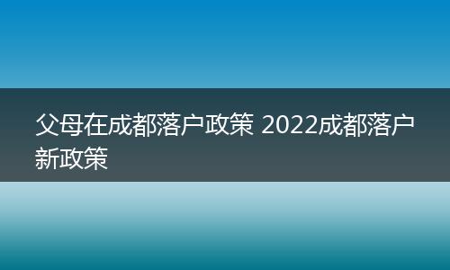 父母在成都落户政策 2022成都落户新政策