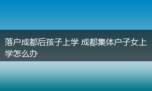 落户成都后孩子上学 成都集体户子女上学怎么办