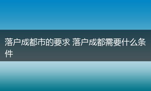 落户成都市的要求 落户成都需要什么条件