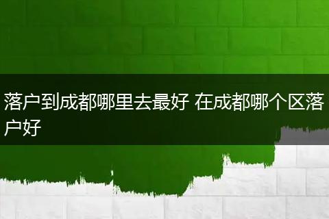 落户到成都哪里去最好 在成都哪个区落户好