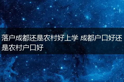 落户成都还是农村好上学 成都户口好还是农村户口好