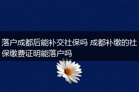落户成都后能补交社保吗 成都补缴的社保缴费证明能落户吗