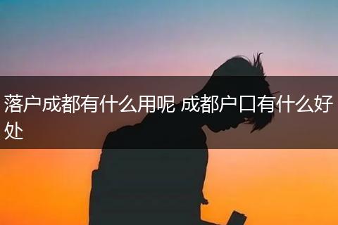 落户成都有什么用呢 成都户口有什么好处