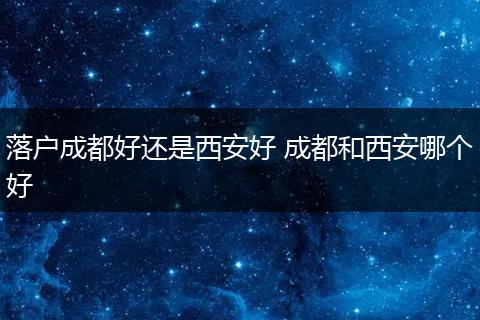 落户成都好还是西安好 成都和西安哪个好