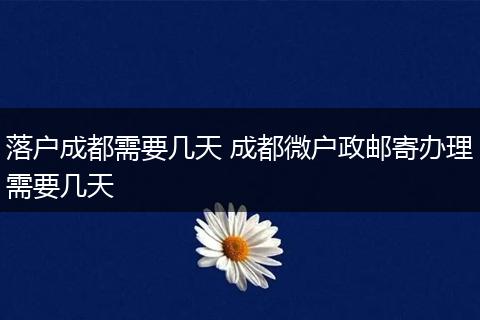 落户成都需要几天 成都微户政邮寄办理需要几天