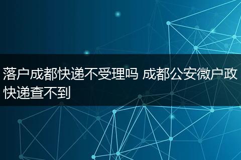 落户成都快递不受理吗 成都公安微户政快递查不到